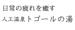 日常の疲れを癒す 人工温泉トゴールの湯 